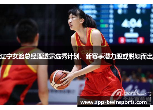 辽宁女篮总经理透露选秀计划，新赛季潜力股或脱颖而出