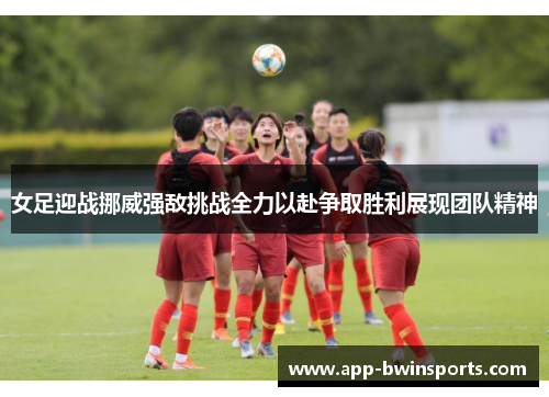 女足迎战挪威强敌挑战全力以赴争取胜利展现团队精神